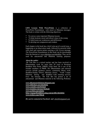 LIFE Lessons With PowerPoints is a collection of
PowerPoint Presentations with moral or Dhamma messages.
The book is written with the following objectives:

*   To convey some important Dhamma lessons
*   To help inculcate moral and ethical values in the young
*   To help lessen our weaknesses and defilements
*   To develop our compassion and wisdom

Each chapter in the book has a brief write-up of a social issue, a
happening or an observation made, followed by pictorial slides
with clear and concise points carrying a Life Lesson message.
The PowerPoint Presentations in this book can be downloaded
from the Internet at: www.slideshare.net/ohteikbin. They can be
used for educational and Dhamma learning purposes.

About the author
 Oh Teik Bin is a retired teacher and has been involved in
Dhammaduta work for more than 20 years at Persatuan
Buddhist Hilir Perak, (PBHP) Teluk Intan. He is one of the
founder members of PBHP. His Dhammaduta and outreach
services include guidance classes, community library work,
Buddhist Sunday School, Dhamma classes, Youth Camps,
Dhamma sharing and Buddhist wake chanting services.
Over the Internet, Oh Teik Bin has posted a lot of
educational and Dhamma material at the following Websites:

www.dhammatelukintan.blogspot.com
www.slideshare.net/ohteikbin
www.youtube.com/bteikoh
www.toondoo.com/user/bteikoh
www.scribd.com/teikbin
http://engagedbuddhists.ning.com/profile/ohteikbin
www.twitter.com/TBroh

He can be contacted at Facebook and ohteikbin@gmail.com
 