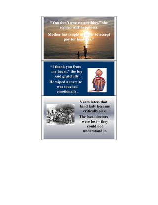 “You don’t owe me anything,” she
      don’         anything,”
     replied with happiness.
Mother has taught us never to accept
        pay for kindness.”
                kindness.”




“I thank you from
 my heart,” the boy
     heart,”
   said gratefully.
He wiped a tear; he
    was touched
    emotionally.

                  Years later, that
                  kind lady became
                    critically sick.
                  The local doctors
                   were lost – they
                      could not
                    understand it.
 