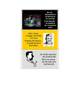 He was
                         determined to
                         do his best to
                          save her life.
                        From that day
                          he tended to
                        her to keep her
                              alive.


    After a long
 struggle, the battle
       was won.
Without the Doctor,
  it could not have
      been done .



                   Dr. Kelly asked for
                     the medical bill
                    That was meant
                    for the lady who
                       had been ill.
 