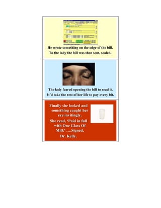He wrote something on the edge of the bill.
 To the lady the bill was then sent, sealed.




 The lady feared opening the bill to read it.
It’d take the rest of her life to pay every bit.
It’


 Finally she looked and
  something caught her
      eye invitingly.
 She read, ‘Paid in full
    with One Glass Of
     Milk’ ….Signed,
     Milk’
       Dr. Kelly.
 