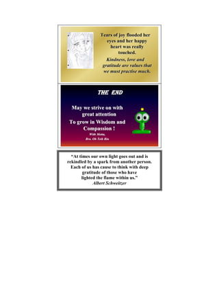 Tears of joy flooded her
                     eyes and her happy
                       heart was really
                           touched.
                     Kindness, love and
                   gratitude are values that
                   we must practise much.



               THE END

 May we strive on with
     great attention
To grow in Wisdom and
     Compassion !
          With Metta,
               Metta,
        Bro. Oh Teik Bin




  “At times our own light goes out and is
rekindled by a spark from another person.
  Each of us has cause to think with deep
        gratitude of those who have
       lighted the flame within us.”
              Albert Schweitzer
 