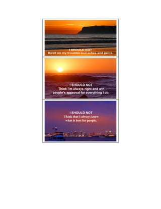 I SHOULD NOT
Dwell on my troubles and aches and pains.




              I SHOULD NOT
      Think I’m always right and win
   people’s approval for everything I do.




              I SHOULD NOT
          Think that I always know
           what is best for people.
 