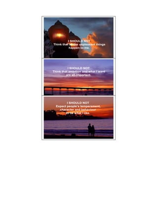 I SHOULD NOT
Think that all the unpleasant things
           happen to me.



                                       6




          I SHOULD NOT
Think that ambition and what I want
         are all-important.




         I SHOULD NOT                  7

  Expect people’s temperament,
    character and behaviour
        to be what I like.
 