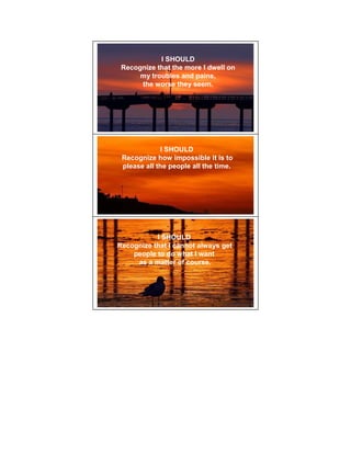 I SHOULD
 Recognize that the more I dwell on
      my troubles and pains,
      the worse they seem.




             I SHOULD
 Recognize how impossible it is to
 please all the people all the time.




           I SHOULD
Recognize that I cannot always get
    people to do what I want
     as a matter of course.
 
