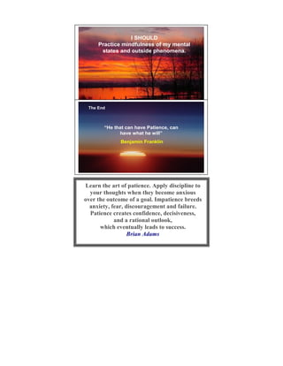 I SHOULD
     Practice mindfulness of my mental
      states and outside phenomena.




 The End
                                          15




       “He that can have Patience, can
             have what he will”
              Benjamin Franklin




Learn the art of patience. Apply discipline to
  your thoughts when they become anxious
over the outcome of a goal. Impatience breeds
  anxiety, fear, discouragement and failure.
  Patience creates confidence, decisiveness,
            and a rational outlook,
      which eventually leads to success.
                  Brian Adams
 