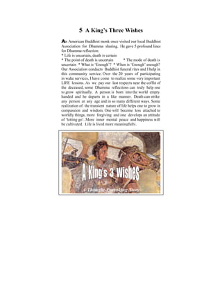 5 A King’s Three Wishes
 An American Buddhist monk once visited our local Buddhist
Ever since Ifor Dhamma sharing. HeI gave 5 profound lines
  Association was a child of six,             used to ponder on
  for Dhamma reflection: that exist in human conditions. It
thetremendous disparities
was later uncertain, deathwhen I started to learn and practise
  * Life is on in my life, is certain
the The point of death is some light * The mode ofon these
  * Dhamma that uncertain                  was shed death is
  uncertain * What is ‘Enough’? * When is ‘Enough’ enough?
philosophical issues. Some years ago, I did a Power Point
presentation based on the Buddhist funeral rites and I help in I
  Our Association conducts
                              thoughts that puzzled me when
  this community service. Over the 20 years of participating
waswake services, objective was to helpsome very important
  in
      young. The I have come to realize make us reflect on
the Dhamma – As we pay our last respects near the coffin of
  LIFE lessons. the Way things are, The Four Noble Truths,
The Five Universal Dhamma The Law of Cause and Effect
  the deceased, some Orders, reflections can truly help one
Kamma and Rebirth,A person Realms etc. the world empty
  to grow spiritually. The Six is born into
With understanding and somelike manner.of thesecan strike
  handed and he departs in a realization Death Dhamma
pointsperson at learn agelive in righteousness, harmony and
  any we can any to and in so many different ways. Some
peace in accordance with the Natural Laws. one to grow in
  realization of the transient nature of life helps
Acompassion livedwisdom. One will become less and also to
   life that is and meaningfully within oneself attached
serving those in need, would be a most develops an
  worldly things, more forgiving and one worthy life. attitude
 of ‘letting go’. More inner mental peace and happiness will
 be cultivated. Life is lived more meaningfully.




              A Thought-Provoking Story
 