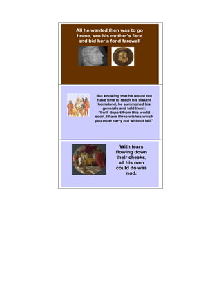 All he wanted then was to go
home, see his mother’s face
 and bid her a fond farewell




                                       5




        But knowing that he would not
        have time to reach his distant
         homeland, he summoned his
            generals and told them:
         “I will depart from this world
       soon. I have three wishes which
       you must carry out without fail.”




                    With tears         6

                  flowing down
                  their cheeks,
                    all his men
                  could do was
                        nod.
 