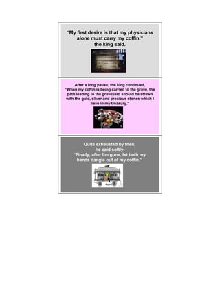 “My first desire is that my physicians
    alone must carry my coffin,”
            the king said.




      After a long pause, the king continued,
“When my coffin is being carried to the grave, the
 path leading to the graveyard should be strewn
 with the gold, silver and precious stones which I
                have in my treasury.”




         Quite exhausted by then,
                he said softly:
    “Finally, after I’m gone, let both my
      hands dangle out of my coffin.”




                      Hand
 