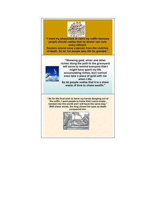 “I want my physicians to carry my coffin because
   people should realize that no doctor can cure
                   every ailment.
 Doctors cannot save a person from the clutches
 of death. So let not people take life for granted.”


                 “Strewing gold, silver and other
             riches along the path to the graveyard
               will serve to remind everyone that 14I
                     might have spent my life
                accumulating riches, but I cannot
                even take a piece of gold with me
                            when I die.
              So let people realize that it is a sheer
                 waste of time to chase wealth.”




 “As for the final wish to leave my hands dangling out of
   the coffin, I want people to know that I came empty-
                                                        15
  handed into this world and I will leave the same way.”
   With these words, the king closed his eyes as death
                       conquered him.
 
