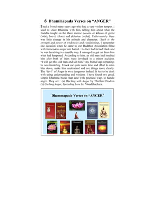 6 Dhammapada Verses on “A GER”
I had a friend many years ago who had a very violent temper. I
used to share Dhamma with him, telling him about what the
Buddha taught on the three mental poisons or kilesas of greed
(loba), hatred (dosa) and delusion (moha). Unfortunately there
was little change in child of six, I used to ponder on the
Ever since I was a his attitude and character. (Such is the
strength and power of tendencies andin human conditions. It
tremendous disparities that exist conditioning.) I remember
one occasion when he came to I started to learn and practise
was later on in my life, when our Buddhist Association filled
with tremendous anger and hatred. His face had turned black and
the Dhamma that some light was shed on these
he was breathing in a terrible way. I manageddid getPower Point
philosophical issues. Some years ago, I to a out from him
what had happened. According to him, an old man had when I
presentation based on the thoughts that puzzled me insulted
him after both ofobjective was to help in a minor accident.
was young. The them were involved make us reflect on
“I will get this old man and kill him,” my friend kept repeating;
the Dhamma – the Way things are, The Four Noble Truths,
he was trembling. It took me quite some time and effort to calm
him down, Universal understand and see things more clearly.
The Five make him Orders, The Law of Cause and Effect,
The ‘devil’ ofRebirth, The Six Realmsindeed. It has to be dealt
Kamma and Anger is very dangerous etc.
with using understanding and wisdom. I have found two good,
simple Dhamma books that deal with practical ways to handle
anger. They are: (a) Working with Anger by Thubten Chodron
(b) Curbing Anger, Spreading Love by Visuddhachara.



         Dhammapada Verses on “A GER”
                                 GER”
 