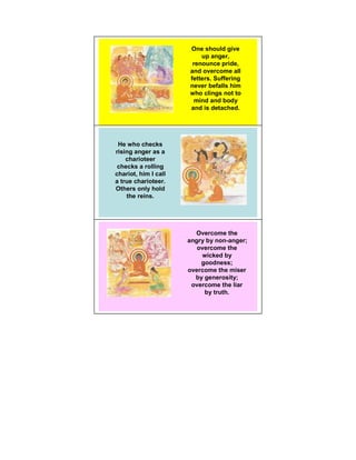 One should give
                          up anger,
                       renounce pride,
                      and overcome all
                      fetters. Suffering
                      never befalls him
                      who clings not to
                        mind and body
                      and is detached.




 He who checks
rising anger as a
    charioteer
 checks a rolling
chariot, him I call
a true charioteer.
Others only hold
    the reins.




                        Overcome the
                      angry by non-anger;
                         overcome the
                          wicked by
                          goodness;
                      overcome the miser
                        by generosity;
                       overcome the liar
                           by truth.
 