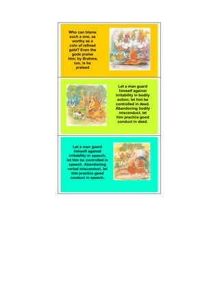 Who can blame
 such a one, as
  worthy as a
 coin of refined
gold? Even the
  gods praise
him; by Brahma,
   too, is he
    praised




                              Let a man guard
                               himself against 11
                            irritability in bodily
                             action; let him be
                            controlled in deed.
                            Abandoning bodily
                               misconduct, let
                             him practice good
                              conduct in deed.




     Let a man guard
      himself against
  irritability in speech;
let him be controlled in
  speech. Abandoning
 verbal misconduct, let
    him practice good
   conduct in speech.
 