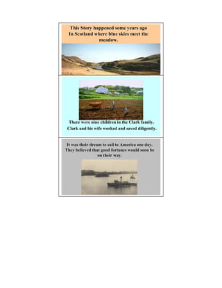 This Story happened some years ago
 In Scotland where blue skies meet the
               meadow.




 There were nine children in the Clark family.
 Clark and his wife worked and saved diligently.


 It was their dream to sail to America one day.
They believed that good fortunes would soon be
                  on their way.
 