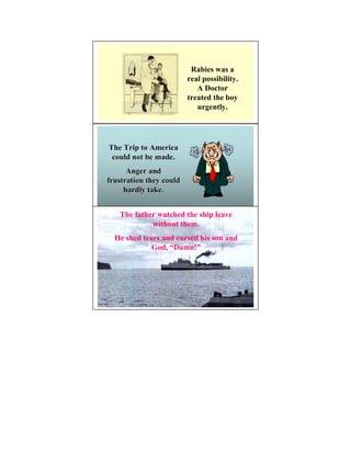 Rabies was a
                         real possibility.
                            A Doctor
                         treated the boy
                            urgently.




The Trip to America
 could not be made.
      Anger and
frustration they could
     hardly take.


   The father watched the ship leave
            without them.
  He shed tears and cursed his son and
             God, “Damn!”
 
