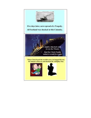 Five days later, news spread of a Tragedy.
All Scotland was shocked at this Calamity.




                      A mighty ship had sunk –
                         it was the Titanic.
                       Had the Clark Family
                      sailed, it would be tragic.


When Clark heard the terrible news, he hugged his son.
 He looked to Heaven and thanked the Almighty One.
 
