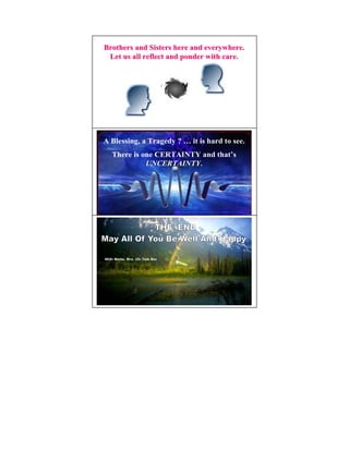 Brothers and Sisters here and everywhere.
 Let us all reflect and ponder with care.




A Blessing, a Tragedy ? … it is hard to see.
   There is one CERTAI TY and that’s
             U CERTAI TY.
                       TY




With Metta, Bro. Oh Teik Bin
 