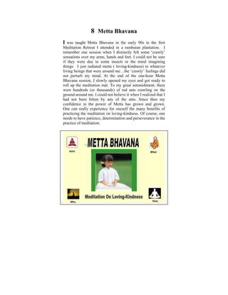 8 Metta Bhavana
I was taught Metta Bhavana in the early 90s in the first
Meditation Retreat I attended in a rambutan plantation. I
remember one session when I distinctly felt some ‘crawly’
sensations over my arms, hands and feet. I could not be sure
if they were due to some insects or the mind imagining
things. I just radiated metta ( loving-kindness) to whatever
living beings that were around me…the ‘crawly’ feelings did
not perturb my mind. At the end of the one-hour Metta
Bhavana session, I slowly opened my eyes and got ready to
roll up the meditation mat. To my great astonishment, there
were hundreds (or thousands) of red ants crawling on the
ground around me. I could not believe it when I realized that I
had not been bitten by any of the ants. Since then my
confidence in the power of Metta has grown and grown.
One can really experience for oneself the many benefits of
practicing the meditation on loving-kindness. Of course, one
needs to have patience, determination and perseverance in the
practice of meditation.




   Intro                                             What




    Why                                                How
                                                            1
 