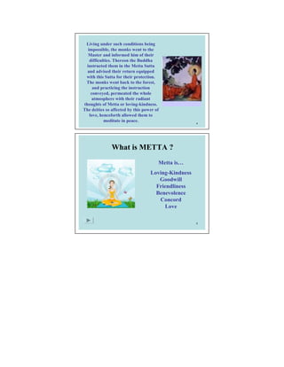 Living under such conditions being
   impossible, the monks went to the
   Master and informed him of their
    difficulties. Thereon the Buddha
  instructed them in the Metta Sutta
  and advised their return equipped
 with this Sutta for their protection.
 The monks went back to the forest,
      and practicing the instruction
     conveyed, permeated the whole
      atmosphere with their radiant
thoughts of Metta or loving-kindness.
The deities so affected by this power of
    love, henceforth allowed them to
            meditate in peace.                       4




               What is METTA ?
                                       Metta is…
                                   Loving-Kindness
                                      Goodwill
                                     Friendliness
                                     Benevolence
                                      Concord
                                        Love

                                                     5
 
