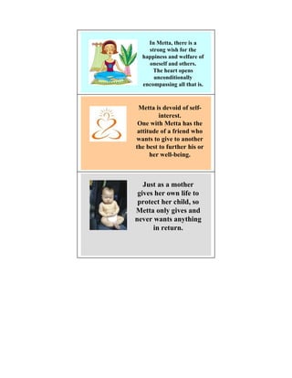 In Metta, there is a
    strong wish for the
  happiness and welfare of
    oneself and others.
      The heart opens
      unconditionally
  encompassing all that is.



 Metta is devoid of self-
         interest.
 One with Metta has the
 attitude of a friend who
wants to give to another
the best to further his or
      her well-being.



   Just as a mother
 gives her own life to
 protect her child, so
Metta only gives and
never wants anything
      in return.
 