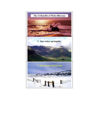 The 11 Benefits of Metta Bhavana



The 11 Benefits of Metta Bhavana


     1 One sleeps happily.


   2 One wakes up happily.         9




   3 One has no bad dreams.
                                   10
 