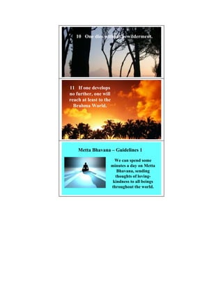 10 One dies without bewilderment.




11 If one develops
no further, one will
reach at least to the
  Brahma World.




    Metta Bhavana – Guidelines 1

                          We can spend some
                        minutes a day on Metta
                           Bhavana, sending
                          thoughts of loving-
                         kindness to all beings
                        throughout the world.
 