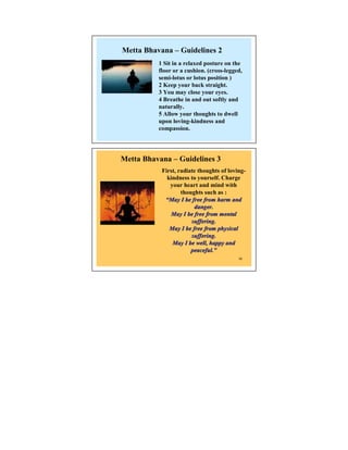 Metta Bhavana – Guidelines 2
          1 Sit in a relaxed posture on the
          floor or a cushion. (cross-legged,
          semi-lotus or lotus position )
          2 Keep your back straight.
          3 You may close your eyes.
          4 Breathe in and out softly and
          naturally.
          5 Allow your thoughts to dwell
          upon loving-kindness and
          compassion.




Metta Bhavana – Guidelines 3
           First, radiate thoughts of loving-
             kindness to yourself. Charge
              your heart and mind with
                   thoughts such as :
            “May I be free from harm and
                        danger.
              May I be free from mental
                       suffering.
              May I be free from physical
                       suffering.
               May I be well, happy and
                       peaceful.”
                       peaceful.”
                                          22
 