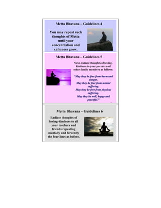 Metta Bhavana – Guidelines 4

 You may repeat such
  thoughts of Metta
      until your
  concentration and
   calmness grow.

      Metta Bhavana – Guidelines 5
                      ext, radiate thoughts of loving-
                      kindness to your parents and
                    other family members as follows:

                    “May they be free from harm and
                                danger.
                     May they be free from mental
                               suffering.
                     May they be free from physical
                               suffering.
                      May they be well, happy and
                               peaceful.”
                               peaceful.”
                                                   24




      Metta Bhavana – Guidelines 6
  Radiate thoughts of
 loving-kindness to all
   your teachers and
   friends repeating
mentally and fervently
the four lines as before.
 