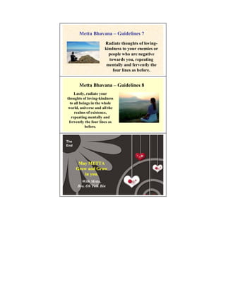 Metta Bhavana – Guidelines 7
                      Radiate thoughts of loving-
                      kindness to your enemies or
                        people who are negative
                        towards you, repeating
                       mentally and fervently the
                          four lines as before.


       Metta Bhavana – Guidelines 8
     Lastly, radiate your
thoughts of loving-kindness
  to all beings in the whole
 world, universe and all the
     realms of existence,
   repeating mentally and
 fervently the four lines as
            before.


The
End




       May METTA
      Grow and Grow
         in you.
        With Metta,
      Bro. Oh Teik Bin
 