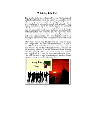 9 Living Life Fully
I am grateful for the good education I received. I had many good
and dedicated teachers child in the primary and secondaryon the
 Ever since I was a both of six, I used to ponder school
who not onlydisparities cognitive knowledge but helped us It
 tremendous imparted that exist in human conditions. to
grow later on in myemotionally,I morally to learn and practise
 was intellectually, life, when started and spiritually. There
was no examination subject likelight was shed on these
 the Dhamma that some moral education but moral and
ethical values were inculcated years many I did a Power Point
 philosophical issues. Some in so ago, effective ways…there
were non-examinable moral science and civics lessons taught by
 presentation based on the thoughts that puzzled me when I
dedicated teachers who walked the talk. We enjoyed the many
 was young. The objective was to help make us reflect on
extra-curricular activities in school and we played physical games
and Dhamma – the Way things are, The happily involved in
 the sports enthusiastically. We were Four Noble Truths,
meaningful Universal Orders, serving in of Cause and Effect,
 The Five outreach work like The Law the library and school
societies. and Rebirth, The Six Realms etc.
 Kamma
IWith understanding sincesome realization of these Dhamma
  have been a teacher and the early 1970s and I note that things
have changed a lot …not livethe better unfortunately. This view is
 points we can learn to for in righteousness, harmony and
shared in accordance with thefriends who have taught for more
 peace by most of my teacher Natural Laws.
than 20that is livedmay be producing more ‘all As’ students but
 A life years. We meaningfully within oneself and also
are they those in need, would be a sense worthyword? Reading
 serving really educated in the true most of the life.
rates have plunged; attitudes and values among many students
have dipped low. It is time we overhaul the education system.
Only then can there be hope of producing truly educated citizens
who know how to live moral and worthy lives.

       Living Life
          Fully
 