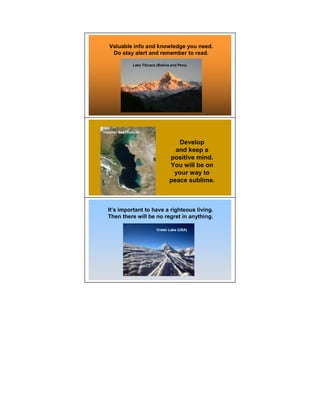 Valuable info and knowledge you need.
    Do stay alert and remember to read.

                Lake Titicaca (Bolivia and Peru)




Caspian Sea (Russia)


                                        Develop
                                       and keep a
                                     positive mind.
                                     You will be on
                                      your way to
                                     peace sublime.



  It’s important to have a righteous living.
  Then there will be no regret in anything.

                              Crater Lake (USA)
 