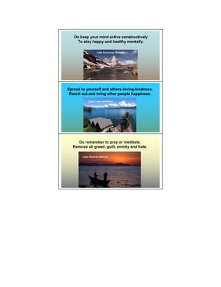 Do keep your mind active constructively
    To stay happy and healthy mentally.

                    Lake Karachay (Russia)




Spread to yourself and others loving-kindness.
 Reach out and bring other people happiness.
             Lake Toba (Sumatra)




     Do remember to pray or meditate.
   Remove all greed, guilt, enmity and hate.

        Lake Victoria (Africa)
 
