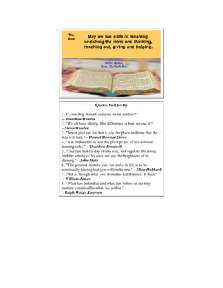 The
    End
                May we live a life of meaning,
              enriching the mind and thinking,
              reaching out, giving and helping.


                           With Metta,
                         Bro. Oh Teik Bin




                                                         14



                     Quotes To Live By

1. If your ship doesn't come in, swim out to it!"
-- Jonathan Winters
2. "We all have ability. The difference is how we use it."
--Stevie Wonder
3. "Never give up, for that is just the place and time that the
tide will turn."-- Harriet Beecher Stowe
4. "It is impossible to win the great prizes of life without
running risks."-- Theodore Roosevelt
5. "One can make a day of any size, and regulate the rising
and the setting of his own sun and the brightness of its
shining."-- John Muir
6. "The greatest mistake you can make in life is to be
continually fearing that you will make one."-- Ellen Hubbard
7. "Act as though what you do makes a difference. It does."
-- William James
8. "What lies behind us and what lies before us are tiny
matters compared to what lies within."
--Ralph Waldo Emerson
 