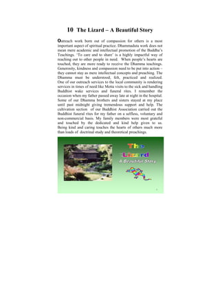 10 The Lizard – A Beautiful Story
Outreach   work born out of compassion for others is a most
important aspect of spiritual practice. Dhammaduta work does not
mean mere academic and intellectual promotion of the Buddha’s
Teachings. ‘Towas aand to share’ is Ia used toimpactful on the
 Ever since I care child of six, highly ponder way of
reaching out to other people in exist in human conditions. are
 tremendous disparities that need. When people’s hearts It
touched, they in my life, when I startedthe Dhamma teachings.
 was later on are more ready to receive to learn and practise
Generosity, kindness and compassion need to be put into action –
 the Dhamma that some light was shed on these
they cannot stay as mere intellectual concepts and preaching. The
 philosophical issues. Some years ago, I did a Power Point
Dhamma must be understood, felt, practiced and realized.
One of our outreach services thoughts that puzzled me when I
 presentation based on the to the local community is rendering
services in times ofobjective Metta to help make us reflect on
 was young. The need like was visits to the sick and handling
Buddhist wake the Way things are, The Four Noble Truths,
 the Dhamma – services and funeral rites. I remember the
occasion when my father passed The Law at night in the hospital.
 The Five Universal Orders, away late of Cause and Effect,
Some of and Rebirth, The Six Realms etc. stayed at my place
 Kamma our Dhamma brothers and sisters
until past midnight giving tremendous support and help. The
cultivation section of our Buddhist Association carried out the
Buddhist funeral rites for my father on a selfless, voluntary and
non-commercial basis. My family members were most grateful
and touched by the dedicated and kind help given to us.
Being kind and caring touches the hearts of others much more
than loads of doctrinal study and theoretical preachings.




                                                            1
 