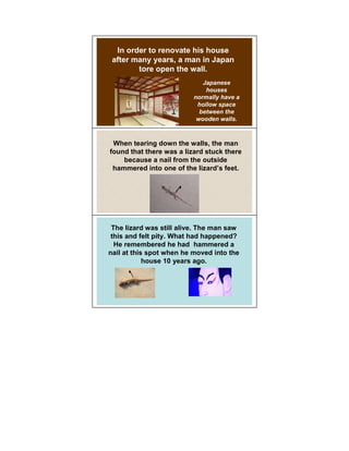 In order to renovate his house
 after many years, a man in Japan
        tore open the wall.
                             Japanese
                              houses
                          normally have a
                           hollow space
                            between the
                           wooden walls.



 When tearing down the walls, the man
found that there was a lizard stuck there
    because a nail from the outside
 hammered into one of the lizard’s feet.




 The lizard was still alive. The man saw
 this and felt pity. What had happened?
  He remembered he had hammered a
nail at this spot when he moved into the
            house 10 years ago.
 