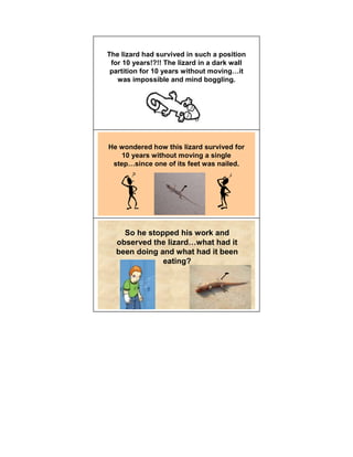 The lizard had survived in such a position
 for 10 years!?!! The lizard in a dark wall
 partition for 10 years without moving it
   was impossible and mind boggling.




He wondered how this lizard survived for
    10 years without moving a single
 step since one of its feet was nailed.




    So he stopped his work and
  observed the lizard what had it
  been doing and what had it been
              eating?
 