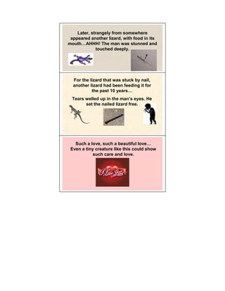 Later, strangely from somewhere
 appeared another lizard, with food in its
mouth AHHH! The man was stunned and
             touched deeply.




  For the lizard that was stuck by nail,
  another lizard had been feeding it for
           the past 10 years
  Tears welled up in the man’s eyes. He
        set the nailed lizard free.




   Such a love, such a beautiful love
 Even a tiny creature like this could show
            such care and love.
 