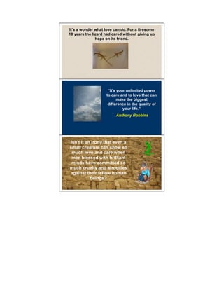 It’s a wonder what love can do. For a tiresome
10 years the lizard had cared without giving up
               hope on its friend.




                     “It's your unlimited power 11

                    to care and to love that can
                           make the biggest
                     difference in the quality of
                              your life.”
                         Anthony Robbins




Isn’t it an irony that even a
small creature can show so                      12

 much love and care when
 men blessed with brilliant
 minds have committed so
much cruelty and atrocities
against their fellow human
           beings?
 