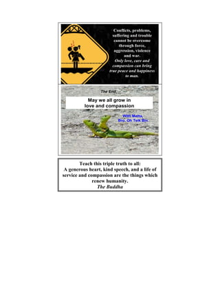 Conflicts, problems,
                            suffering and trouble
                             cannot be overcome
                                through force,
                             aggression, violence
                                   and war.
                              Only love, care and
                            compassion can bring
                          true peace and happiness
                                    to man.


                                                   14
                      The End

                May we all grow in
              love and compassion

                                  With Metta,
                                Bro. Oh Teik Bin




                                                   15




            Teach this triple truth to all:
]
     A generous heart, kind speech, and a life of
    service and compassion are the things which
                  renew humanity.
                    The Buddha
 