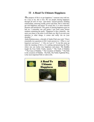 11 A Road To Ultimate Happiness
“The purpose of life is to get happiness,” someone once told me.
In a way to me, this is true. We see people chasing happiness
through all sorts of ways and means: sensual pursuits, building
relationships, Iamassingchild ofpowerIand fame. But is what they
 Ever since was a wealth, six, used to ponder on the
get real happiness and peace? In actual fact, it isconditions. It
 tremendous disparities that exist in human mere transient
pleasure and satisfaction. This game of chasing happiness goes on
 was later on in my life, when I started to learn and practise
and on. I remember one gift poster I got from some former
 the Dhamma that some light was shed on these
students containing the quote: “Happiness is like a butterfly…the
 philosophical issues.more it will elude you.did a Power Point
more you chase it, the
                         Some years ago, I But if you turn your
 presentation other things, it comes that puzzledsits on your
attention to    based on the thoughts and softly me when I
 was young. The objective was to help make us reflect on
shoulder.”
Ajahn Brahmavamso,Way things are, The Four Noble Truths,
 the Dhamma – the a disciple of Ajahn Chah once said, “I have
essentially two questions in life IThe Law of CauseWhatEffect,
 The Five Universal Orders, want answers to: 1 and is real
happinessand Rebirth, The Six do I get it? To me this sums up
 Kamma and peace? 2 How Realms etc.
what the meaning of life is. It’s seeking and practicing the Way
where one can realize true happiness and peace. The Buddha
taught the Four Noble Truths, namely * The Truth of Dukkha
 * The Cause of Dukkha * The Cessation of Dukkha * The Path
to the cessation of Dukkha. The Path, The Noble Eightfold Way,
is the most important Path to walk in life.



                      A Road To
                       Ultimate
                      Happiness
 