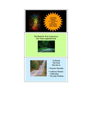 The Ultimate
                   Happiness is
                    NIRVANA
                the unconditioned
                     state of
                  Perfect Peace,
                 Perfect Wisdom
                 Perfect Freedom




The Road Or Way is known as
  The oble Eightfold Path




                      To Reach
                      The Goal
                      One has to
                * Practice Morality
                * Cultivate Mental
                  Cultivation
                * Develop Wisdom
 