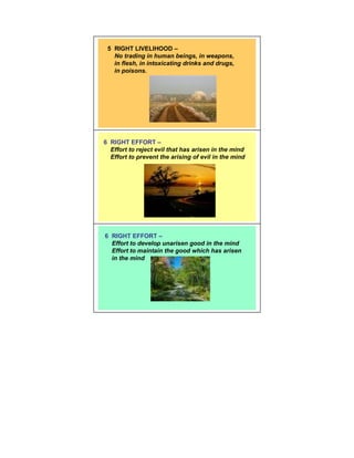 5 RIGHT LIVELIHOOD –
   No trading in human beings, in weapons,
   in flesh, in intoxicating drinks and drugs,
   in poisons.




6 RIGHT EFFORT –
  Effort to reject evil that has arisen in the mind
  Effort to prevent the arising of evil in the mind




6 RIGHT EFFORT –
  Effort to develop unarisen good in the mind
  Effort to maintain the good which has arisen
  in the mind
 