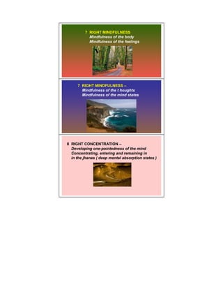 7 RIGHT MINDFULNESS
           Mindfulness of the body
           Mindfulness of the feelings




     7 RIGHT MINDFULNESS –
       Mindfulness of the t houghts
       Mindfulness of the mind states




8 RIGHT CONCENTRATION –
  Developing one-pointedness of the mind
  Concentrating, entering and remaining in
  in the jhanas ( deep mental absorption states )
 