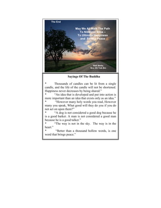 The End

                        May We All Walk The Path
                          To Nibbanic Bliss –
                         To Ultimate Happiness
                           and Perfect Peace




                                      With Metta,
                                    Bro. Oh Teik Bin
                                                       23




                  Sayings Of The Buddha

*       Thousands of candles can be lit from a single
candle, and the life of the candle will not be shortened.
Happiness never decreases by being shared.”
*       “An idea that is developed and put into action is
more important than an idea that exists only as an idea.”
*        “However many holy words you read, However
many you speak, What good will they do you if you do
not act on upon them?”
*       “A dog is not considered a good dog because he
is a good barker. A man is not considered a good man
because he is a good talker.”
*       “The way is not in the sky. The way is in the
heart.”
*        “Better than a thousand hollow words, is one
word that brings peace.”
 