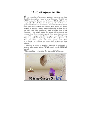12 10 Wise Quotes On Life
We    run a number of community guidance classes at our local
Buddhist Association. child ofto have used to ponder on the
 Ever since I was a I used six, I Chemistry, English and
MUET classes for Form 5 and 6 students. I had syllabuses It
 tremendous disparities that exist in human conditions. to
complete but Iin my life, when Ito time give the students some
 was later on would from time started to learn and practise
quotesDhamma that inspiration to treasure in their lives. these
 the of motivation or some light was shed on Years
later, when these students hadyears ago, I did a Power started
 philosophical issues. Some finished their studies and Point
working or building a family, a few would keep in touch and let
 presentation based on the thoughts that puzzled me when I
me know that even though they had forgotten most of the
 was young. The objective was to help make us reflect on
Chemistry I had taught them, they could still remember and
treasure some of the sayings or quotes The Four Noble Truths,
 the Dhamma – the Way things are, I had given them. Among
some Five Universalwhich hadThe impact were theand Effect,
 The of the sayings Orders, an Law of Cause following:
 Kamma and Rebirth, The Six Realms etc.
* You may not be the best or get the best; what really natters is
that understanding given orrealization your level best.
 With you have and some done of these Dhamma
* To reach can learn to liveyou righteousness, harmony and
 points we Life’s altitude in would need to have the right
attitude. accordance with the Natural Laws.
 peace in
* Yesterdayisis history, a memory; tomorrow is uncertainty, a
 A life that lived meaningfully within oneself and also
mystery; thosematters most is TODAY…that’s why the PRESE T
 serving what in need, would be a most worthy life.
is a gift.
* Wise ones have a clear mind; they are mindful all the time.
 