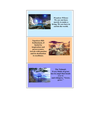 Woodrow Wilson:
                            We are not here
                           merely to make a
                        living. We are here to
                           enrich the world.




                                             5

     apoleon Hill:
   Enthusiasm, if
      fueled by
  inspiration and
   perseverance,
travels with passion
 and its destination
    is excellence.




                                             6




                             The Talmud:
                        Every blade of grass
                       has its angel that bends
                                over it
                        and whispers, "Grow,
                                grow."
 