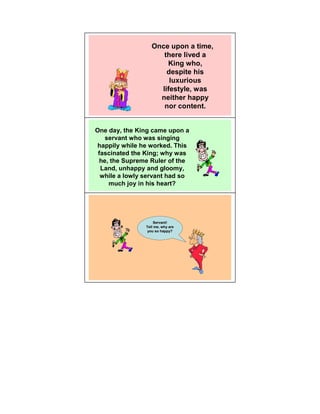 Once upon a time,
                      there lived a
                       King who,
                       despite his
                        luxurious
                     lifestyle, was
                     neither happy
                      nor content.


One day, the King came upon a
    servant who was singing
happily while he worked. This
 fascinated the King; why was
  he, the Supreme Ruler of the
  Land, unhappy and gloomy,
  while a lowly servant had so
     much joy in his heart?




                    Servant!
                Tell me, why are
                 you so happy?
 