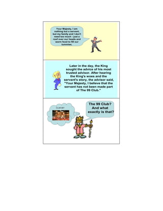 Your Majesty, I am
 nothing but a servant,
but my family and I don't
 need too much - just a
roof over our heads and
  warm food to fill our
       tummies.




             Later in the day, the King
                                          5
          sought the advice of his most
          trusted advisor. After hearing
             the King's woes and the
         servant's story, the advisor said,
         "Your Majesty, I believe that the
         servant has not been made part
                 of The 99 Club."



                            The 99 Club?
                                           6
  CLUB 99?                    And what
                            exactly is that?
 