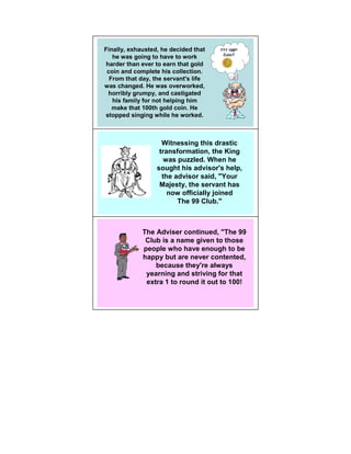 Finally, exhausted, he decided that   ??? 100th
                                       Coin?
   he was going to have to work
harder than ever to earn that gold
 coin and complete his collection.
  From that day, the servant's life
was changed. He was overworked,
 horribly grumpy, and castigated
   his family for not helping him
   make that 100th gold coin. He
stopped singing while he worked.



                    Witnessing this drastic
                   transformation, the King
                     was puzzled. When he
                  sought his advisor's help,
                    the advisor said, "Your
                   Majesty, the servant has
                      now officially joined
                         The 99 Club."



             The Adviser continued, "The 99
              Club is a name given to those
             people who have enough to be
             happy but are never contented,
                 because they're always
              yearning and striving for that
              extra 1 to round it out to 100!
 