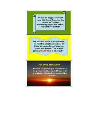 We can be happy, even with
     very little in our lives, but the
          minute we're given
     something bigger and better,
         we want even more!




                                           14

We lose our sleep, our happiness,
 we hurt the people around us; all
 these as a price for our growing
  greed and desires. That's what
joining The 99 Club is all about."--




       FOR YOUR REFLECTION                 15




Health is the greatest gift, contentment is
the greatest wealth, a trusted friend is the
best relative, ibbana is the greatest bliss.
                   The Buddha
 