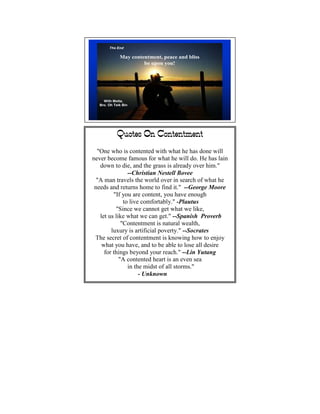 - Unknown
       The End

             May contentment, peace and bliss
                      be upon you!




    With Metta,
  Bro. Oh Teik Bin




  "One who is contented with what he has done will
never become famous for what he will do. He has lain
   down to die, and the grass is already over him."
                --Christian estell Bovee
  "A man travels the world over in search of what he
 needs and returns home to find it." --George Moore
         "If you are content, you have enough
              to live comfortably." -Plautus
          "Since we cannot get what we like,
   let us like what we can get." --Spanish Proverb
             "Contentment is natural wealth,
        luxury is artificial poverty." --Socrates
 The secret of contentment is knowing how to enjoy
    what you have, and to be able to lose all desire
     for things beyond your reach." --Lin Yutang
            "A contented heart is an even sea
                in the midst of all storms."
                     - Unknown
 